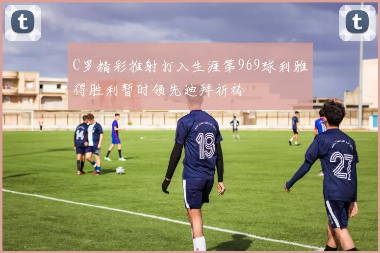 C罗精彩推射打入生涯第969球利雅得胜利暂时领先迪拜祈祷