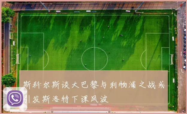 斯科尔斯谈大巴黎与利物浦之战或引发斯洛特下课风波