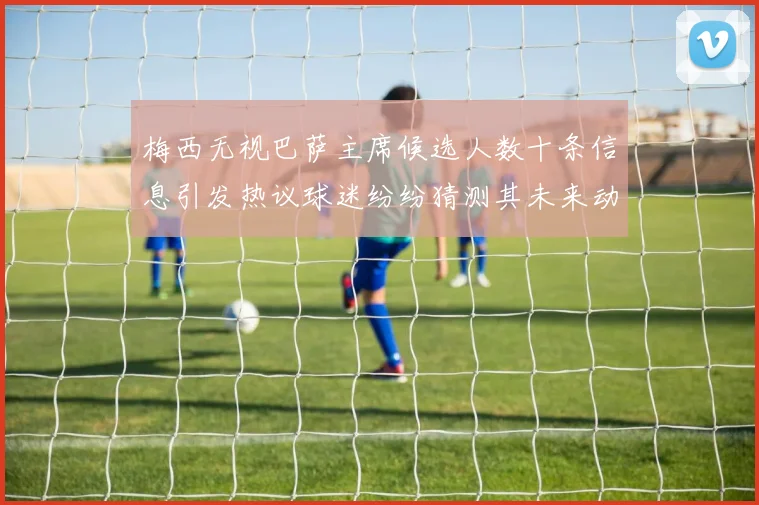 梅西无视巴萨主席候选人数十条信息引发热议球迷纷纷猜测其未来动向