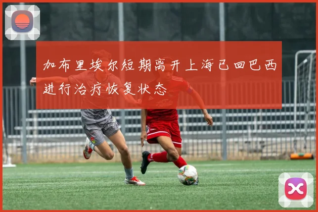 加布里埃尔短期离开上海已回巴西进行治疗恢复状态