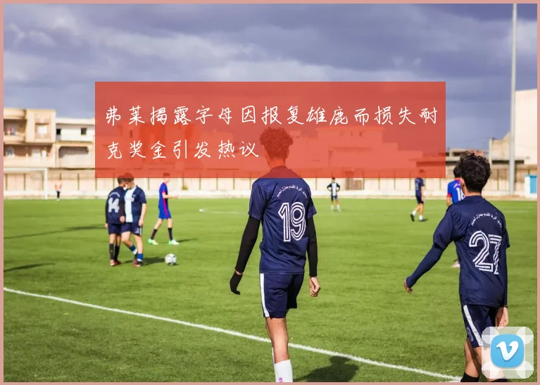 弗莱揭露字母因报复雄鹿而损失耐克奖金引发热议