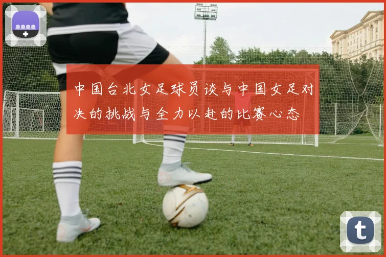 中国台北女足球员谈与中国女足对决的挑战与全力以赴的比赛心态