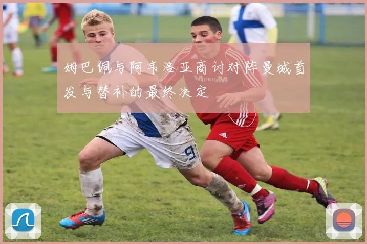 姆巴佩与阿韦洛亚商讨对阵曼城首发与替补的最终决定