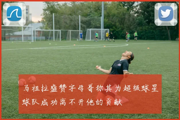马祖拉盛赞字母哥称其为超级球星球队成功离不开他的贡献