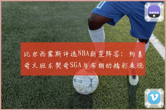 比尔西蒙斯评选NBA新星阵容：约基奇文班东契奇SGA与布朗的精彩表现