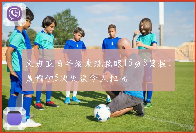 文班亚马半场表现抢眼15分8篮板1盖帽但5次失误令人担忧
