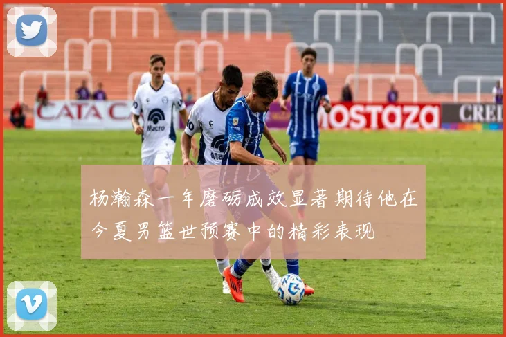 杨瀚森一年磨砺成效显著期待他在今夏男篮世预赛中的精彩表现