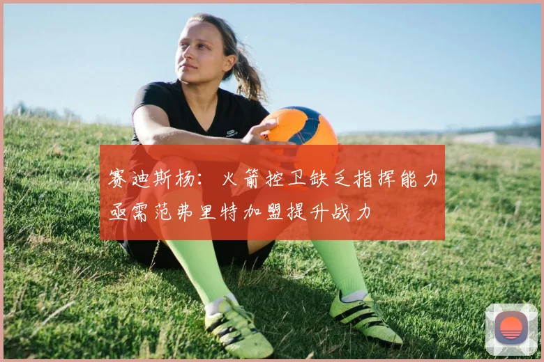 赛迪斯杨：火箭控卫缺乏指挥能力亟需范弗里特加盟提升战力