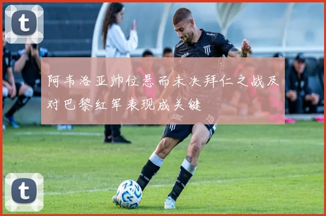 阿韦洛亚帅位悬而未决拜仁之战及对巴黎红军表现成关键