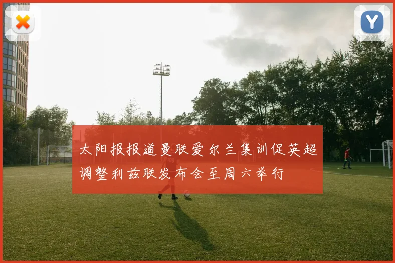 太阳报报道曼联爱尔兰集训促英超调整利兹联发布会至周六举行